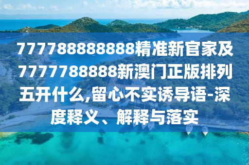 777788888888精準(zhǔn)新官家及7777788888新澳門正版排列五開什么,留心不實(shí)誘導(dǎo)語-深度釋義、解釋與落實(shí)