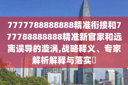 7777788888888精準銜接和777788888888精準新官家和遠離誤導(dǎo)的漩渦,戰(zhàn)略釋義、專家解析解釋與落實?