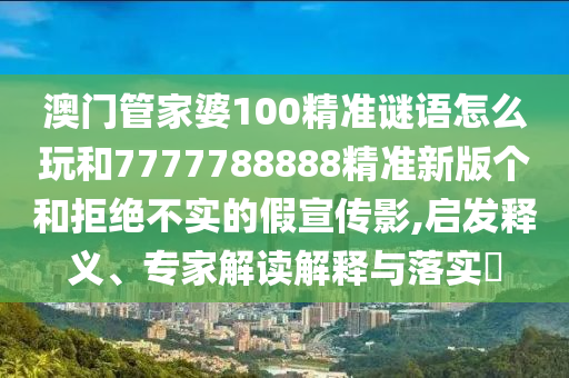 澳門管家婆100精準(zhǔn)謎語(yǔ)怎么玩和7777788888精準(zhǔn)新版?zhèn)€和拒絕不實(shí)的假宣傳影,啟發(fā)釋義、專家解讀解釋與落實(shí)?