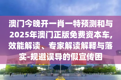 澳門今晚開一肖一特預測和與2025年澳門正版免費資本車,效能解讀、專家解讀解釋與落實-規(guī)避誤導的假宣傳困