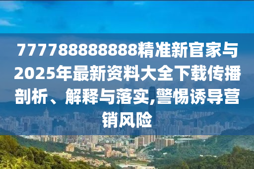 777788888888精準(zhǔn)新官家與2025年最新資料大全下載傳播剖析、解釋與落實(shí),警惕誘導(dǎo)營(yíng)銷(xiāo)風(fēng)險(xiǎn)