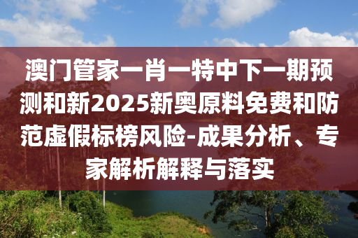 澳門管家一肖一特中下一期預測和新2025新奧原料免費和防范虛假標榜風險-成果分析、專家解析解釋與落實