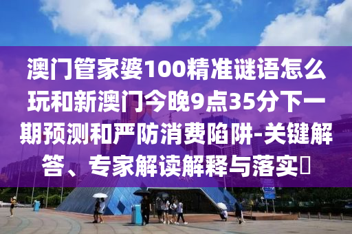 澳門管家婆100精準(zhǔn)謎語怎么玩和新澳門今晚9點35分下一期預(yù)測和嚴(yán)防消費陷阱-關(guān)鍵解答、專家解讀解釋與落實?