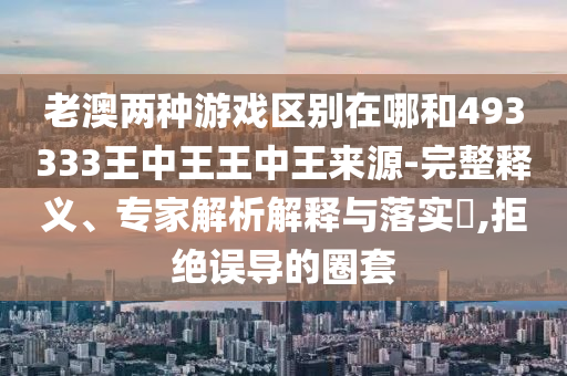 老澳兩種游戲區(qū)別在哪和493333王中王王中王來源-完整釋義、專家解析解釋與落實?,拒絕誤導(dǎo)的圈套