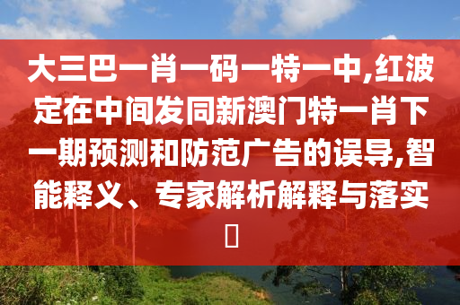 大三巴一肖一碼一特一中,紅波定在中間發(fā)同新澳門特一肖下一期預(yù)測和防范廣告的誤導(dǎo),智能釋義、專家解析解釋與落實?