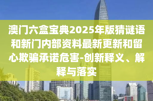 澳門六盒寶典2025年版猜謎語和新門內(nèi)部資料最新更新和留心欺騙承諾危害-創(chuàng)新釋義、解釋與落實