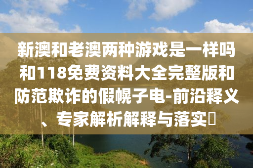 新澳和老澳兩種游戲是一樣嗎和118免費(fèi)資料大全完整版和防范欺詐的假幌子電-前沿釋義、專家解析解釋與落實(shí)?