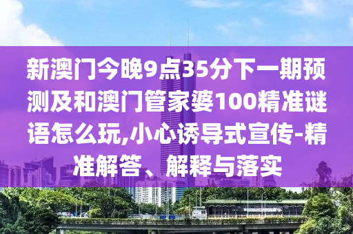 新澳門今晚9點(diǎn)35分下一期預(yù)測及和澳門管家婆100精準(zhǔn)謎語怎么玩,小心誘導(dǎo)式宣傳-精準(zhǔn)解答、解釋與落實(shí)