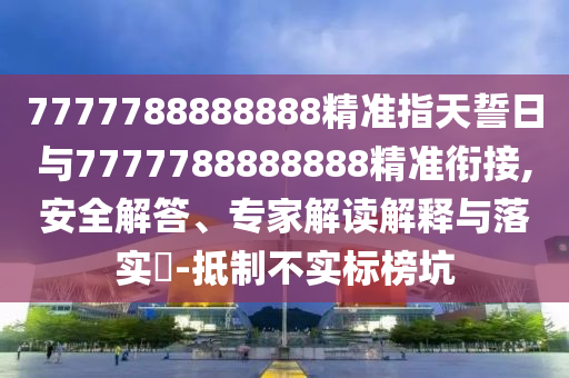 7777788888888精準(zhǔn)指天誓日與7777788888888精準(zhǔn)銜接,安全解答、專家解讀解釋與落實(shí)?-抵制不實(shí)標(biāo)榜坑