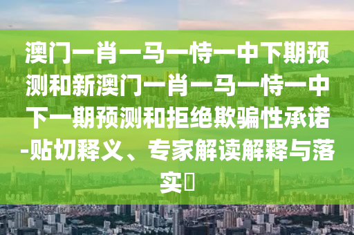 澳門一肖一馬一恃一中下期預(yù)測和新澳門一肖一馬一恃一中下一期預(yù)測和拒絕欺騙性承諾-貼切釋義、專家解讀解釋與落實?