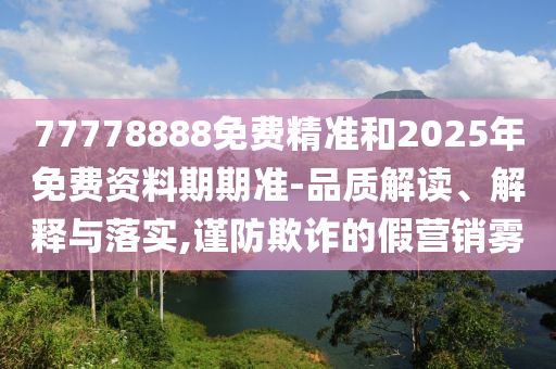 77778888免費(fèi)精準(zhǔn)和2025年免費(fèi)資料期期準(zhǔn)-品質(zhì)解讀、解釋與落實(shí),謹(jǐn)防欺詐的假營(yíng)銷霧