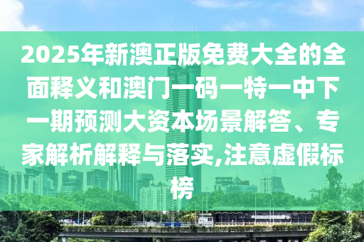2025年新澳正版免費(fèi)大全的全面釋義和澳門一碼一特一中下一期預(yù)測大資本場景解答、專家解析解釋與落實(shí),注意虛假標(biāo)榜