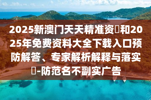 2025新澳門天天精準資枓和2025年免費資料大全下載入口預(yù)防解答、專家解析解釋與落實?-防范名不副實廣告