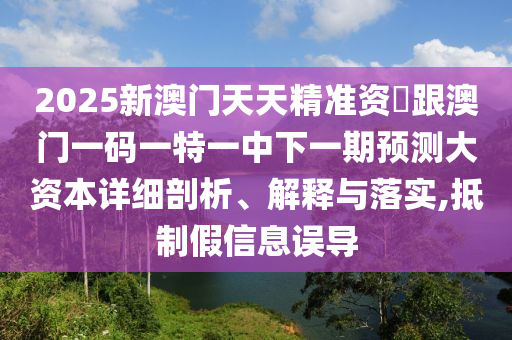 2025新澳門(mén)天天精準(zhǔn)資枓跟澳門(mén)一碼一特一中下一期預(yù)測(cè)大資本詳細(xì)剖析、解釋與落實(shí),抵制假信息誤導(dǎo)