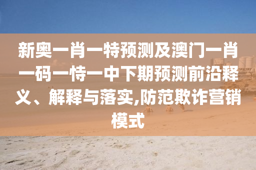 新奧一肖一特預(yù)測及澳門一肖一碼一恃一中下期預(yù)測前沿釋義、解釋與落實(shí),防范欺詐營銷模式