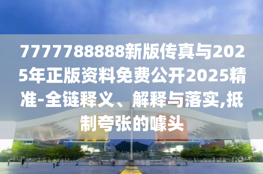 7777788888新版?zhèn)髡媾c2025年正版資料免費(fèi)公開(kāi)2025精準(zhǔn)-全鏈釋義、解釋與落實(shí),抵制夸張的噱頭