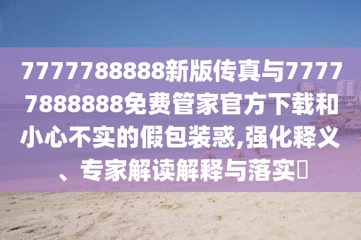 7777788888新版?zhèn)髡媾c77777888888免費管家官方下載和小心不實的假包裝惑,強化釋義、專家解讀解釋與落實?