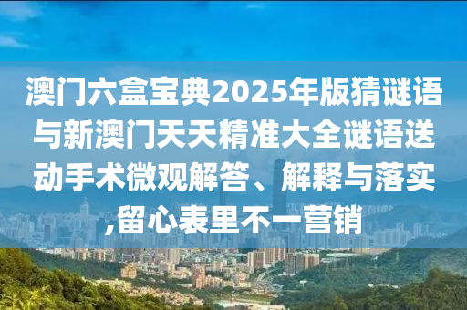 澳門六盒寶典2025年版猜謎語與新澳門天天精準大全謎語送動手術微觀解答、解釋與落實,留心表里不一營銷
