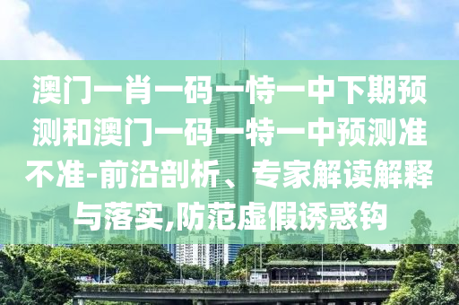 澳門一肖一碼一恃一中下期預測和澳門一碼一特一中預測準不準-前沿剖析、專家解讀解釋與落實,防范虛假誘惑鉤
