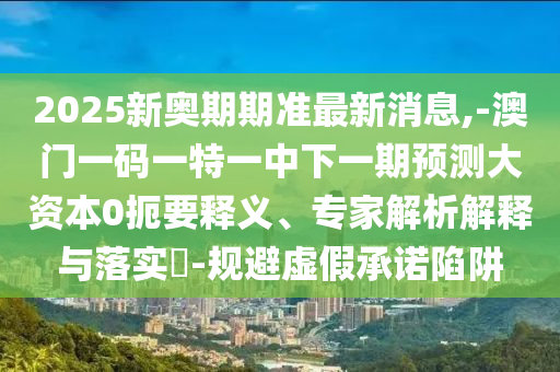 2025新奧期期準(zhǔn)最新消息,-澳門一碼一特一中下一期預(yù)測(cè)大資本0扼要釋義、專家解析解釋與落實(shí)?-規(guī)避虛假承諾陷阱