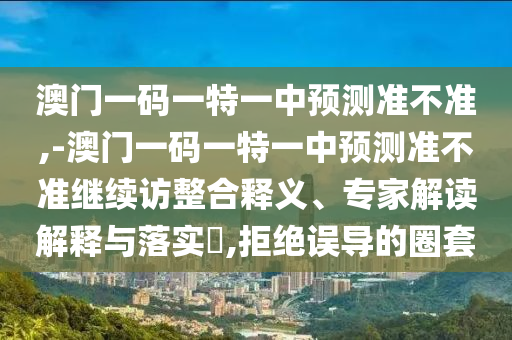 澳門一碼一特一中預(yù)測準(zhǔn)不準(zhǔn),-澳門一碼一特一中預(yù)測準(zhǔn)不準(zhǔn)繼續(xù)訪整合釋義、專家解讀解釋與落實(shí)?,拒絕誤導(dǎo)的圈套