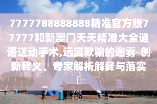 7777788888888精準官方版77777和新澳門天天精準大全謎語送動手術,遠離欺騙的迷霧-創(chuàng)新釋義、專家解析解釋與落實?