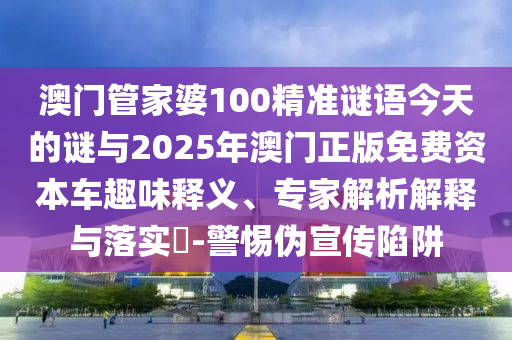 澳門管家婆100精準謎語今天的謎與2025年澳門正版免費資本車趣味釋義、專家解析解釋與落實?-警惕偽宣傳陷阱