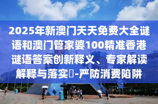 2025年新澳門天天免費(fèi)大全謎語和澳門管家婆100精準(zhǔn)香港謎語答案創(chuàng)新釋義、專家解讀解釋與落實(shí)?-嚴(yán)防消費(fèi)陷阱
