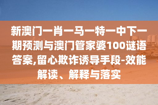 新澳門一肖一馬一特一中下一期預(yù)測與澳門管家婆100謎語答案,留心欺詐誘導(dǎo)手段-效能解讀、解釋與落實