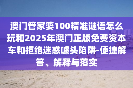 澳門管家婆100精準(zhǔn)謎語怎么玩和2025年澳門正版免費(fèi)資本車和拒絕迷惑噱頭陷阱-便捷解答、解釋與落實(shí)