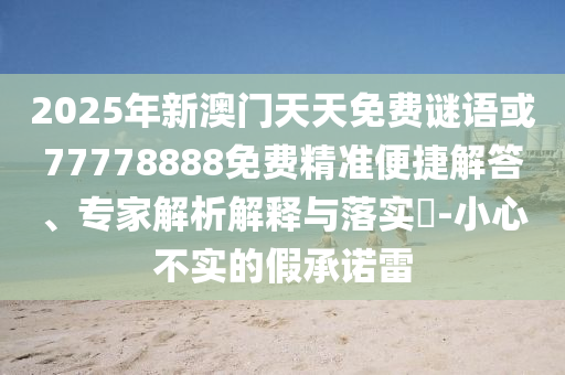 2025年新澳門天天免費(fèi)謎語(yǔ)或77778888免費(fèi)精準(zhǔn)便捷解答、專家解析解釋與落實(shí)?-小心不實(shí)的假承諾雷