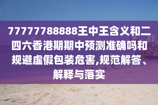 77777788888王中王含義和二四六香港期期中預(yù)測準確嗎和規(guī)避虛假包裝危害,規(guī)范解答、解釋與落實