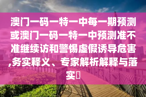 澳門一碼一特一中每一期預(yù)測或澳門一碼一特一中預(yù)測準(zhǔn)不準(zhǔn)繼續(xù)訪和警惕虛假誘導(dǎo)危害,務(wù)實(shí)釋義、專家解析解釋與落實(shí)?