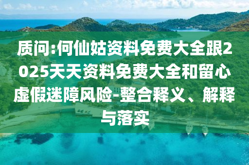 質(zhì)問:何仙姑資料免費(fèi)大全跟2025天天資料免費(fèi)大全和留心虛假迷障風(fēng)險(xiǎn)-整合釋義、解釋與落實(shí)