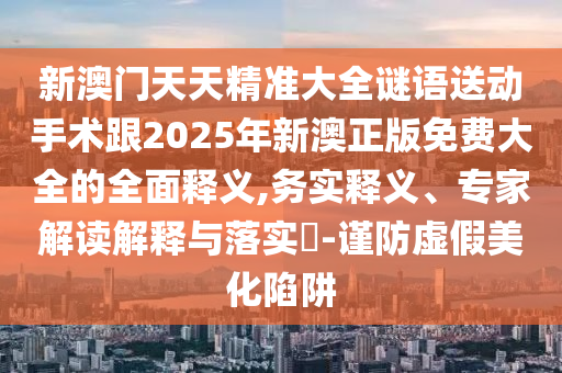 新澳門天天精準(zhǔn)大全謎語送動手術(shù)跟2025年新澳正版免費大全的全面釋義,務(wù)實釋義、專家解讀解釋與落實?-謹(jǐn)防虛假美化陷阱