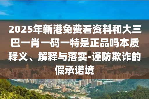 2025年新港免費(fèi)看資料和大三巴一肖一碼一特是正品嗎本質(zhì)釋義、解釋與落實(shí)-謹(jǐn)防欺詐的假承諾境