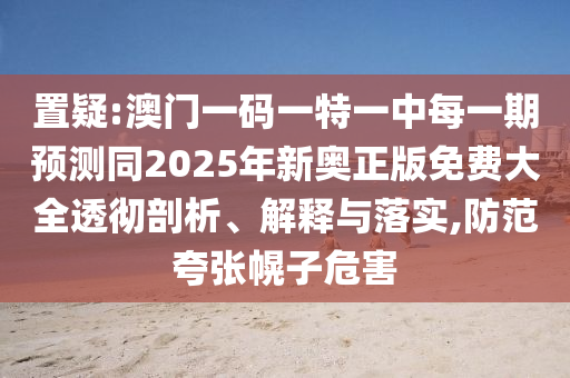 置疑:澳門一碼一特一中每一期預(yù)測(cè)同2025年新奧正版免費(fèi)大全透徹剖析、解釋與落實(shí),防范夸張幌子危害