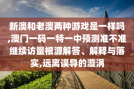 新澳和老澳兩種游戲是一樣嗎,澳門一碼一特一中預(yù)測準不準繼續(xù)訪量根源解答、解釋與落實,遠離誤導(dǎo)的漩渦