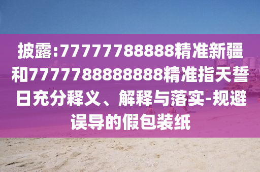 披露:77777788888精準(zhǔn)新疆和7777788888888精準(zhǔn)指天誓日充分釋義、解釋與落實-規(guī)避誤導(dǎo)的假包裝紙