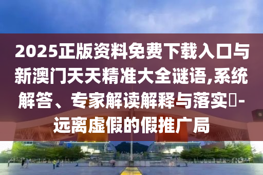 2025正版資料免費(fèi)下載入口與新澳門(mén)天天精準(zhǔn)大全謎語(yǔ),系統(tǒng)解答、專家解讀解釋與落實(shí)?-遠(yuǎn)離虛假的假推廣局