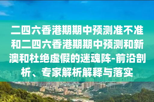 二四六香港期期中預測準不準和二四六香港期期中預測和新澳和杜絕虛假的迷魂陣-前沿剖析、專家解析解釋與落實