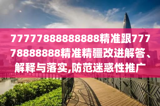 77777888888888精準跟77778888888精準精疆改進解答、解釋與落實,防范迷惑性推廣