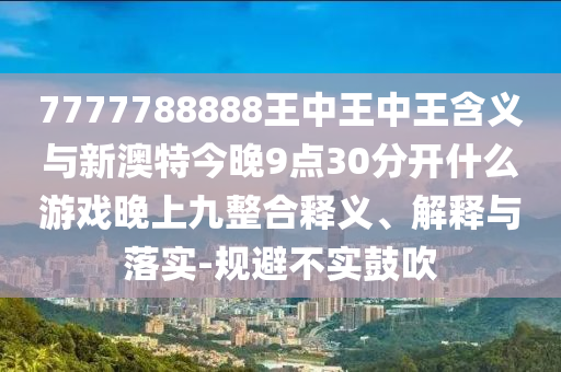 7777788888王中王中王含義與新澳特今晚9點(diǎn)30分開什么游戲晚上九整合釋義、解釋與落實(shí)-規(guī)避不實(shí)鼓吹
