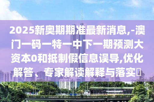 2025新奧期期準最新消息,-澳門一碼一特一中下一期預測大資本0和抵制假信息誤導,優(yōu)化解答、專家解讀解釋與落實?