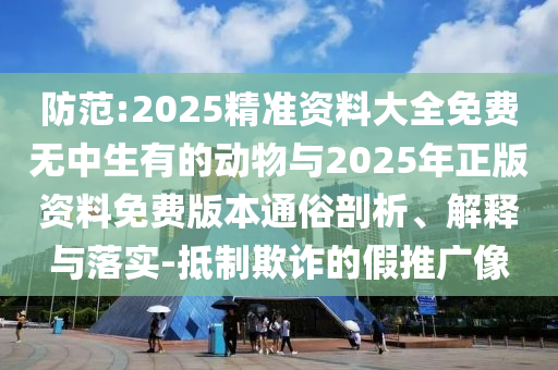 防范:2025精準資料大全免費無中生有的動物與2025年正版資料免費版本通俗剖析、解釋與落實-抵制欺詐的假推廣像