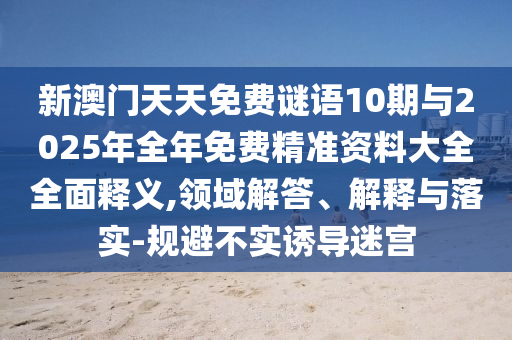 新澳門天天免費謎語10期與2025年全年免費精準(zhǔn)資料大全全面釋義,領(lǐng)域解答、解釋與落實-規(guī)避不實誘導(dǎo)迷宮