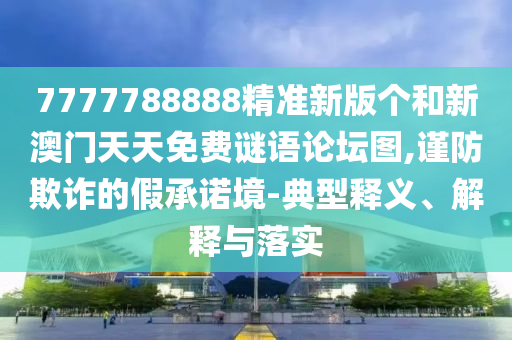 7777788888精準(zhǔn)新版?zhèn)€和新澳門天天免費(fèi)謎語論壇圖,謹(jǐn)防欺詐的假承諾境-典型釋義、解釋與落實(shí)