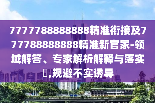 7777788888888精準(zhǔn)銜接及777788888888精準(zhǔn)新官家-領(lǐng)域解答、專家解析解釋與落實?,規(guī)避不實誘導(dǎo)
