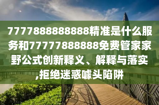 7777888888888精準(zhǔn)是什么服務(wù)和77777888888免費(fèi)管家家野公式創(chuàng)新釋義、解釋與落實(shí),拒絕迷惑噱頭陷阱