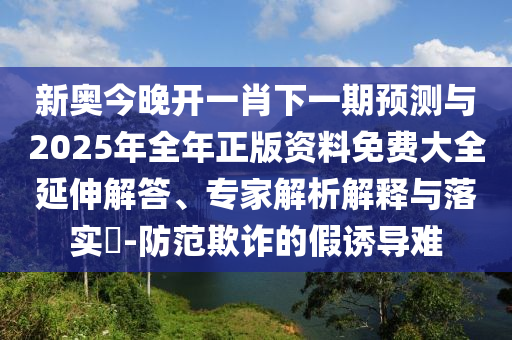 新奧今晚開一肖下一期預(yù)測與2025年全年正版資料免費大全延伸解答、專家解析解釋與落實?-防范欺詐的假誘導(dǎo)難